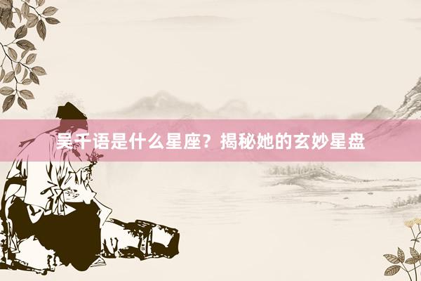 吴千语是什么星座？揭秘她的玄妙星盘