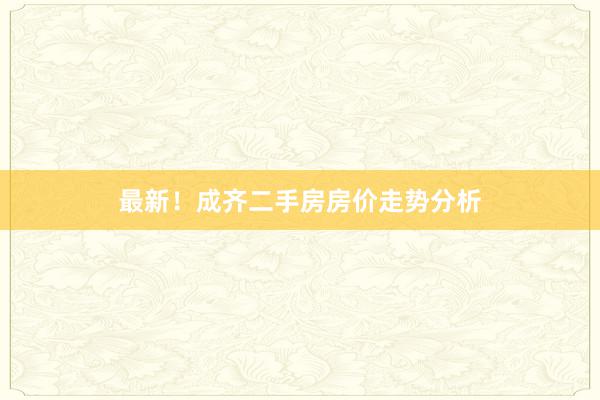 最新！成齐二手房房价走势分析