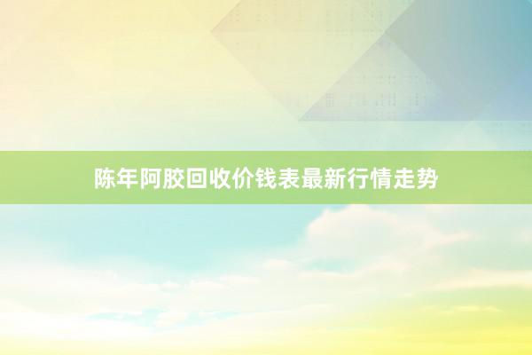 陈年阿胶回收价钱表最新行情走势